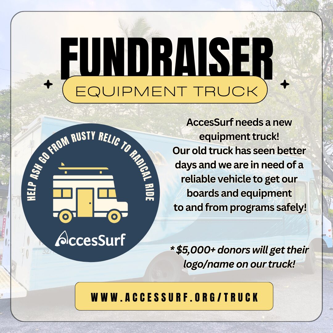 Equipment Truck Fundraiser Flyer Our trusty old truck has seen more sunsets than we can count, and it's time for an upgrade to ensure we can transport all our gear safely. With a new equipment truck, we can continue to empower surfers of all abilities to ride the waves and experience the joy of surfing. * $5,000+ donors will get their logo/name on truck!