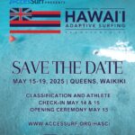 AccesSurf PRESENTS HAWAII ADAPTIVE SURFING CHAMPIONSHIPS SAVE THE DATE MAY 15-19, 2025 | QUEENS, WAIKIKI CLASSIFICATION AND ATHLETE CHECK-IN MAY 14 & 15 OPENING CEREMONY MAY 15 WWW.ACCESSURF.ORG/HASC/