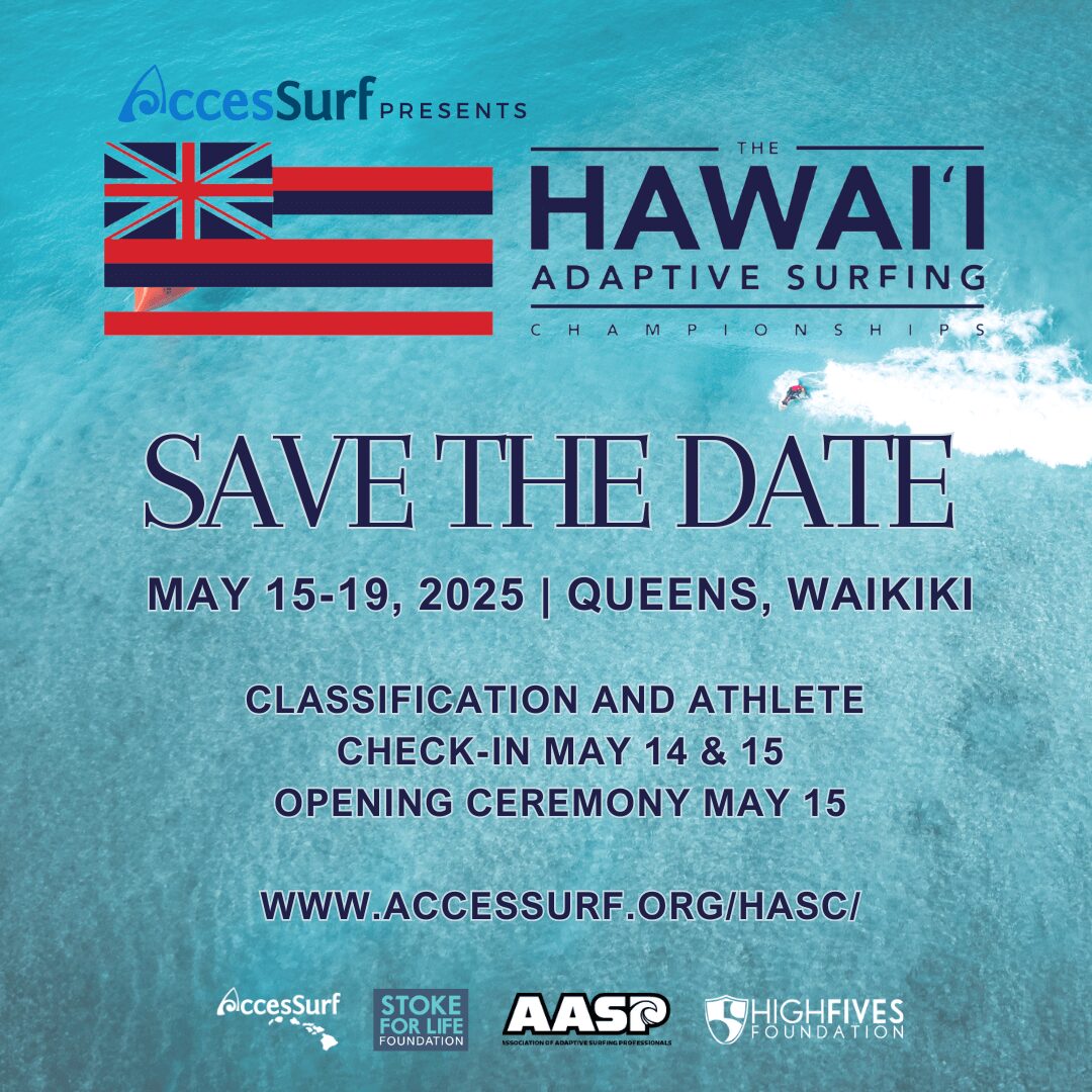 AccesSurf PRESENTS HAWAII ADAPTIVE SURFING HAMPTON SHIPS SAVE THE DATE MAY 15-19, 2025 | QUEENS, WAIKIKI CLASSIFICATION AND ATHLETE CHECK-IN MAY 14 & 15 OPENING CEREMONY MAY 15 WWW.ACCESSURF.ORG/HASC/