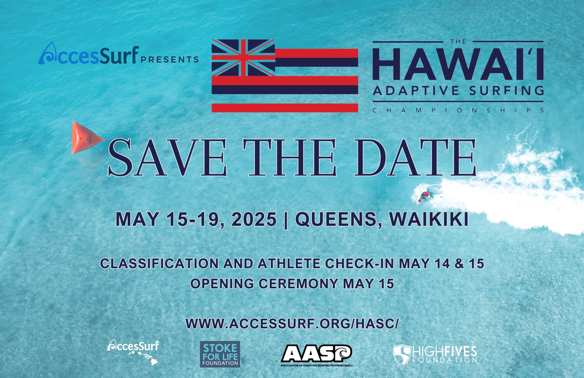 AccesSurf PRESENTS HAWAII ADAPTIVE SURFING CHAMPIONSHIPS SAVE THE DATE MAY 15-19, 2025 | QUEENS, WAIKIKI CLASSIFICATION AND ATHLETE CHECK-IN MAY 14 & 15 OPENING CEREMONY MAY 15 WWW.ACCESSURF.ORG/HASC/