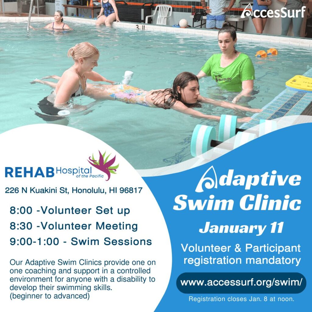 Adaptive Swim Clinic January 11th Volunteer & Participant registration mandatory www.accessurf.org/swim/ Registration closes Jan 8th at noon. REHAB Hospital of the Pacific 226 N Kuakini St, Honolulu, HI 96817 8:00 - Volunteer Set up 8:30 -Volunteer Meeting 9:00 - 1:00 Swim Sessions Our Adaptive Swim Clinics provide one on one coaching and support in a controlled environment for anyone with a disability to develop their swimming skills. (beginner to advanced)