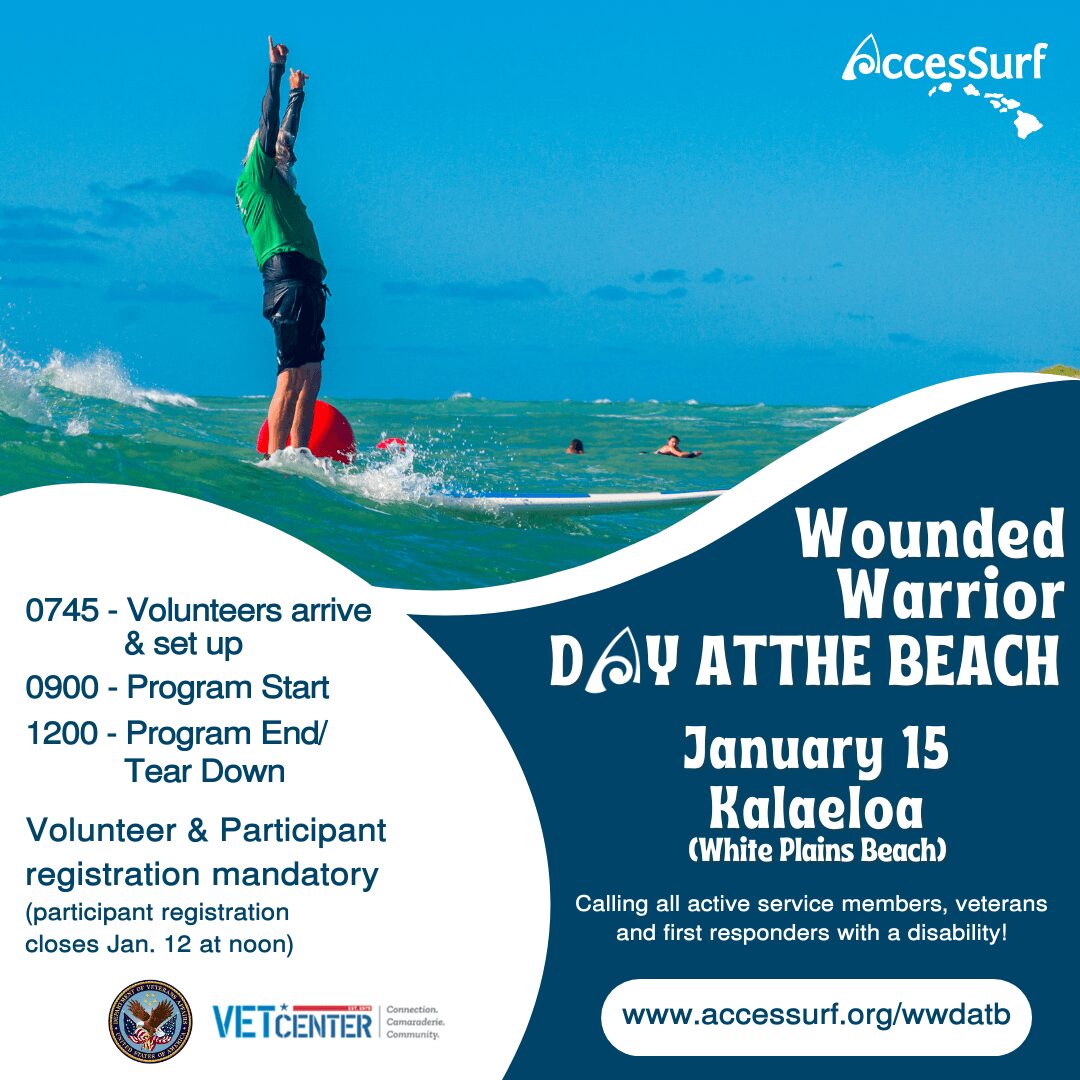 Wounded Warrior DAY AT THE BEACH January 15 Kalaeloa (White Plains Beach) Calling all active service members, veterans And first responders with a disability! www.accessurf.org/wwdatb 0745 - Volunteers arrive & set up 0900 - Program Start 1200 - Program End/ Tear Down Volunteer & Participant registration mandatory (participant registration closes Jan 12 at noon) VETCENTER Connection. Camaraderie. Community.