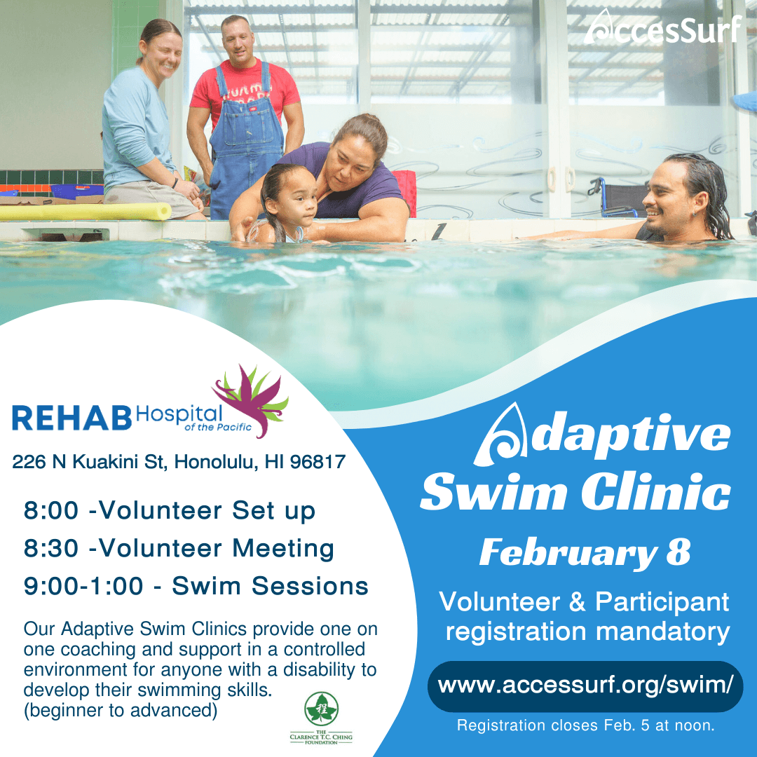 Adaptive Swim Clinic February 8 Volunteer & Participant registration mandatory www.accessurf.org/swim/ Participant Registration closes Feb 5th at noon. REHAB Hospital of the Pacific 226 N Kuakini St, Honolulu, HI 96817 8:00 - Volunteer Setup 8:30 -Volunteer Meeting 9:0 0 - 1 : 0 0 - Swim Sessions Our Adaptive Swim Clinics provide one on one coaching and support in a controlled environment for anyone with a disability to develop their swimming skills. (beginner to advanced)