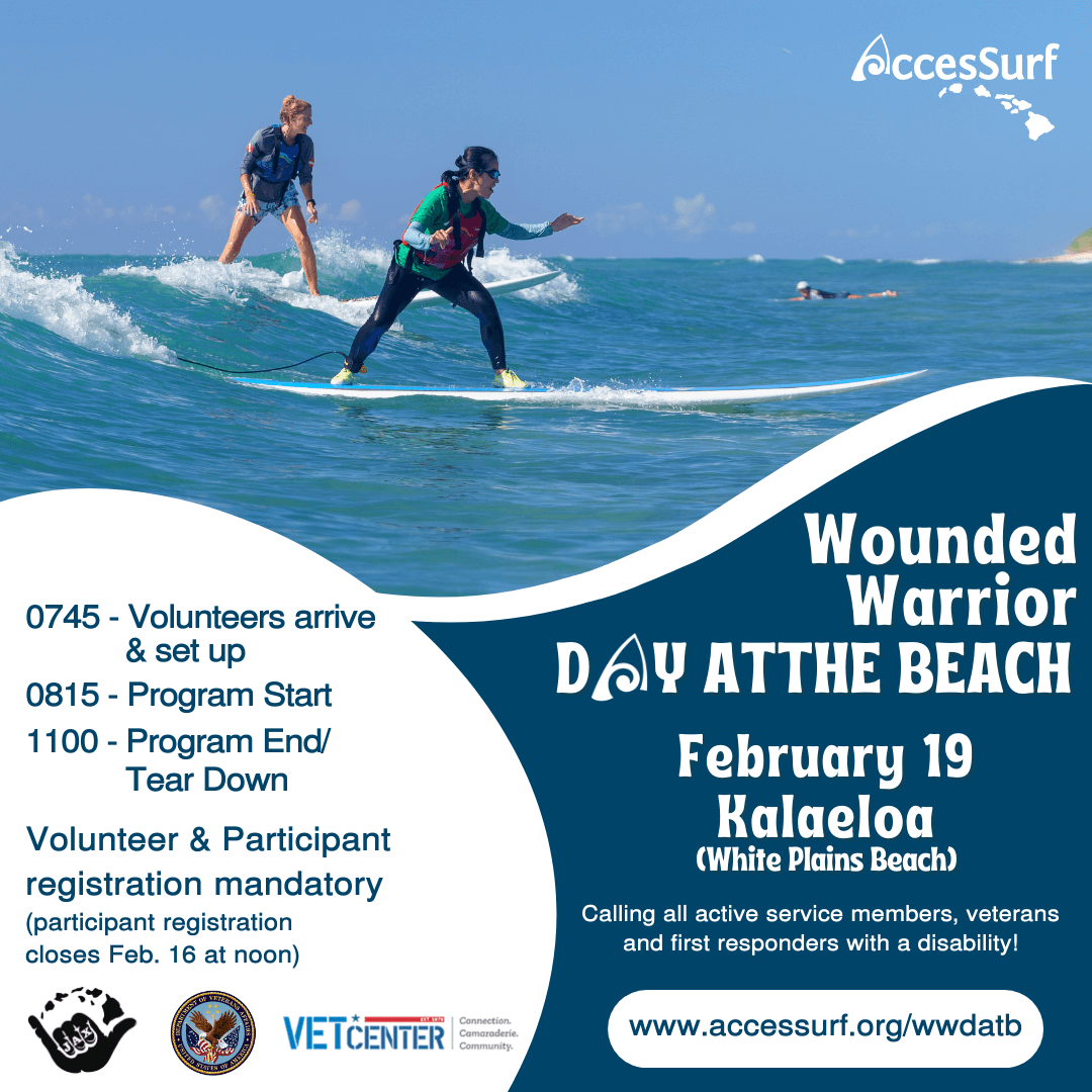 Wounded Warrior DAY ATTHE BEACH February 19 Ralaeloa (White Plains Beach) Calling all active service members, veterans and first responders with a disability! www.accessurf.org/wwdatb 0745 - Volunteers arrive & set up 0815 - Program Start 1100 - Program End/ Tear Down Volunteer & Participant registration mandatory (participant registration closes Feb. 16 at noon)