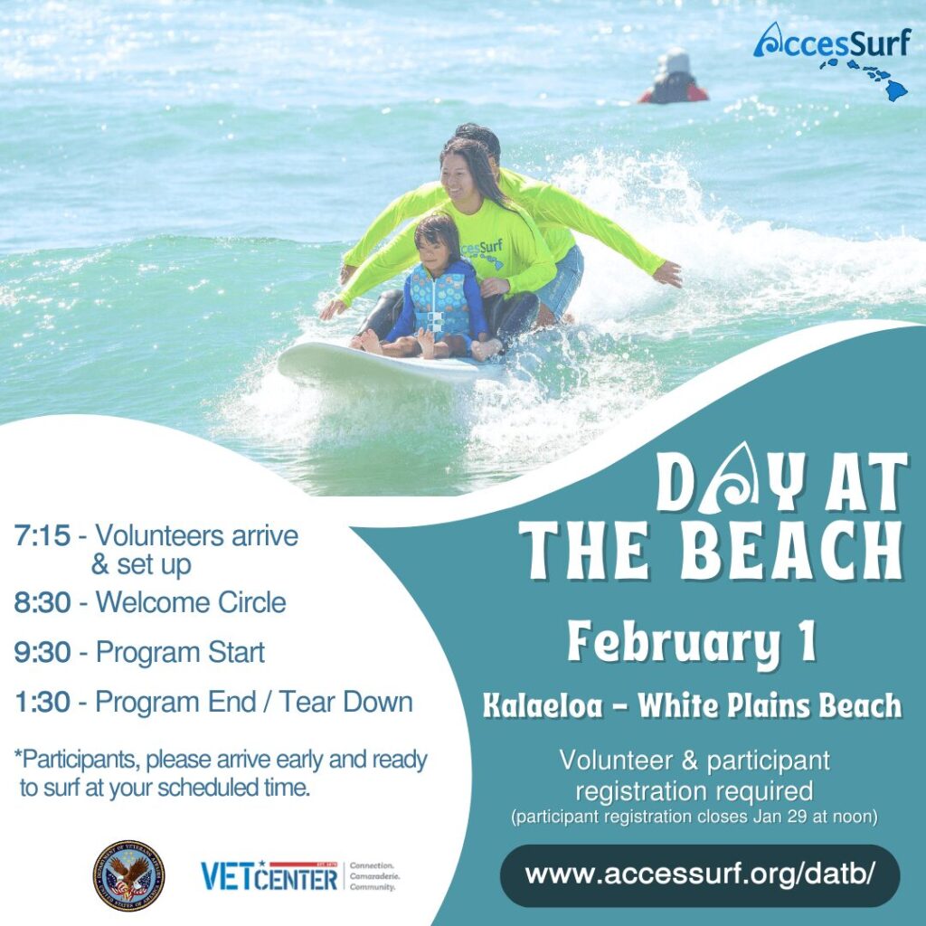 DAY AT THE BEACH February 1 Kalaeloa - White Plains Beach Volunteer & participant registration required (participant registration closes Jan 29 at noon) www.accessurf.org/datb/ 7:15 - Volunteers arrive & set up 8:30 - Welcome Circle 9:30 - Program Start 1:30 - Program End / Tear Down *Participants, please arrive early and ready to surf at your scheduled time. VETCENTER connection. Camaraderie. Community.