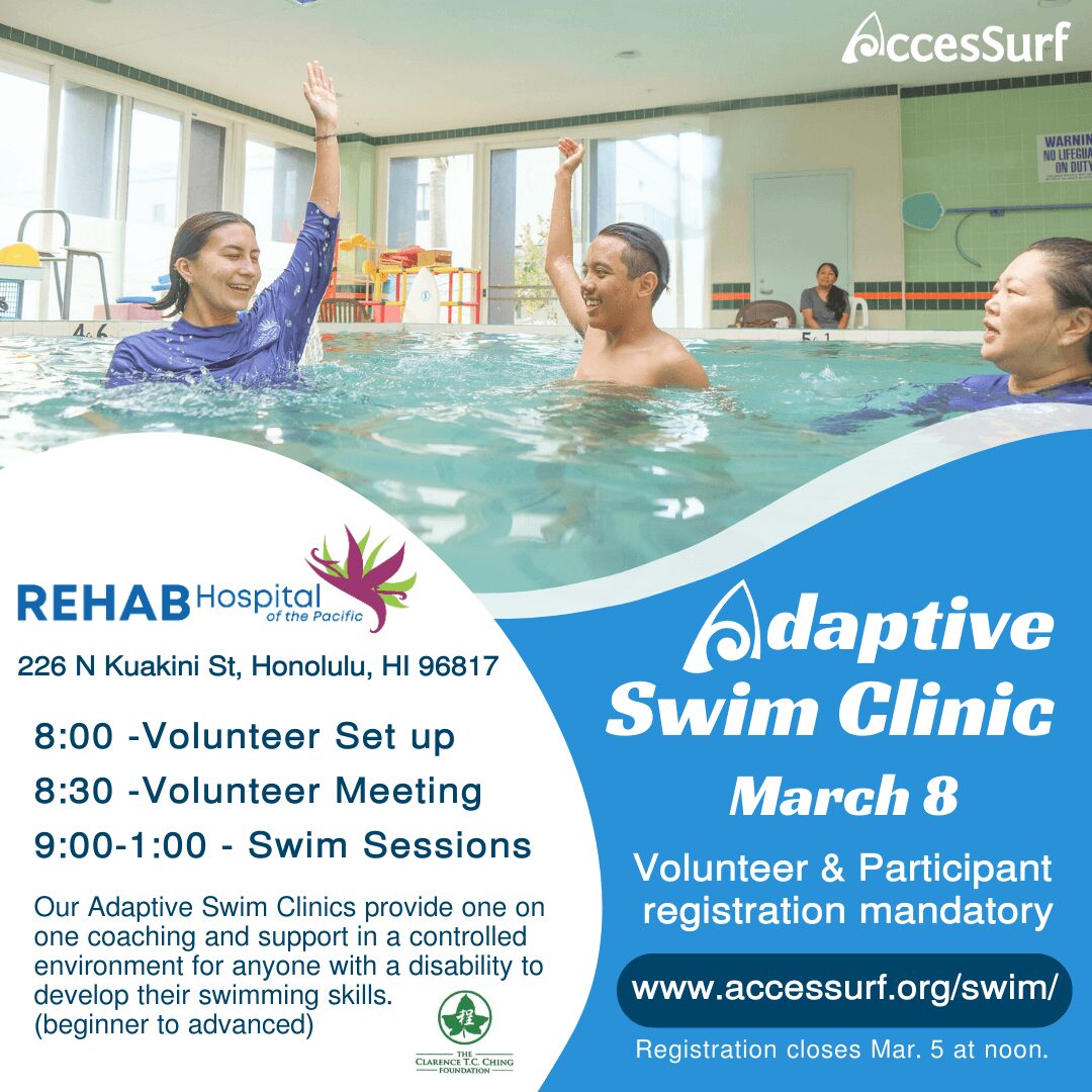 Adaptive Swim Clinic March 8 Volunteer & Participant registration mandatory www.accessurf.org/swim/ Registration closes Mar. 5 at noon. REHAB Hospital of the Pacific 226 N Kuakini St, Honolulu, HI 96817 8:00 - Volunteer Set up 8:30 -Volunteer Meeting 9:00-1:00 - Swim Sessions Our Adaptive Swim Clinics provide one on one coaching and support in a controlled environment for anyone with a disability to develop their swimming skills. (beginner to advanced)