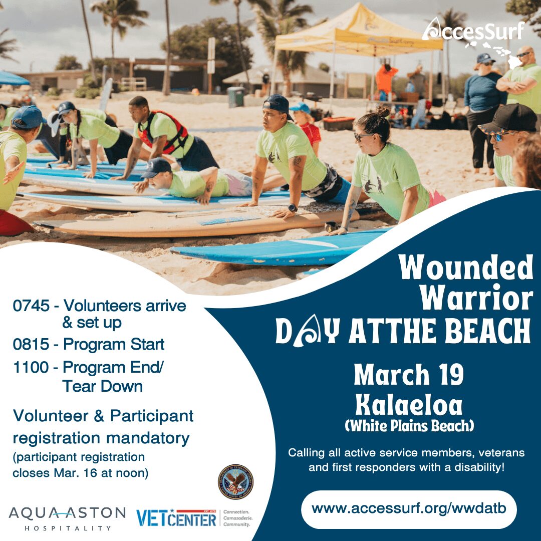 Wounded Warrior DAY AT THE BEACH March 19th Kalaeloa (White Plains Beach) Calling all active service members, veterans and first responders with a disability! www.accessurf.org/wwdatb 0745 - Volunteers arrive & set up 0815 - Program Start 1100 - Program End/ Tear Down Volunteer & Participant registration mandatory (participant registration closes Mar. 16 at noon)