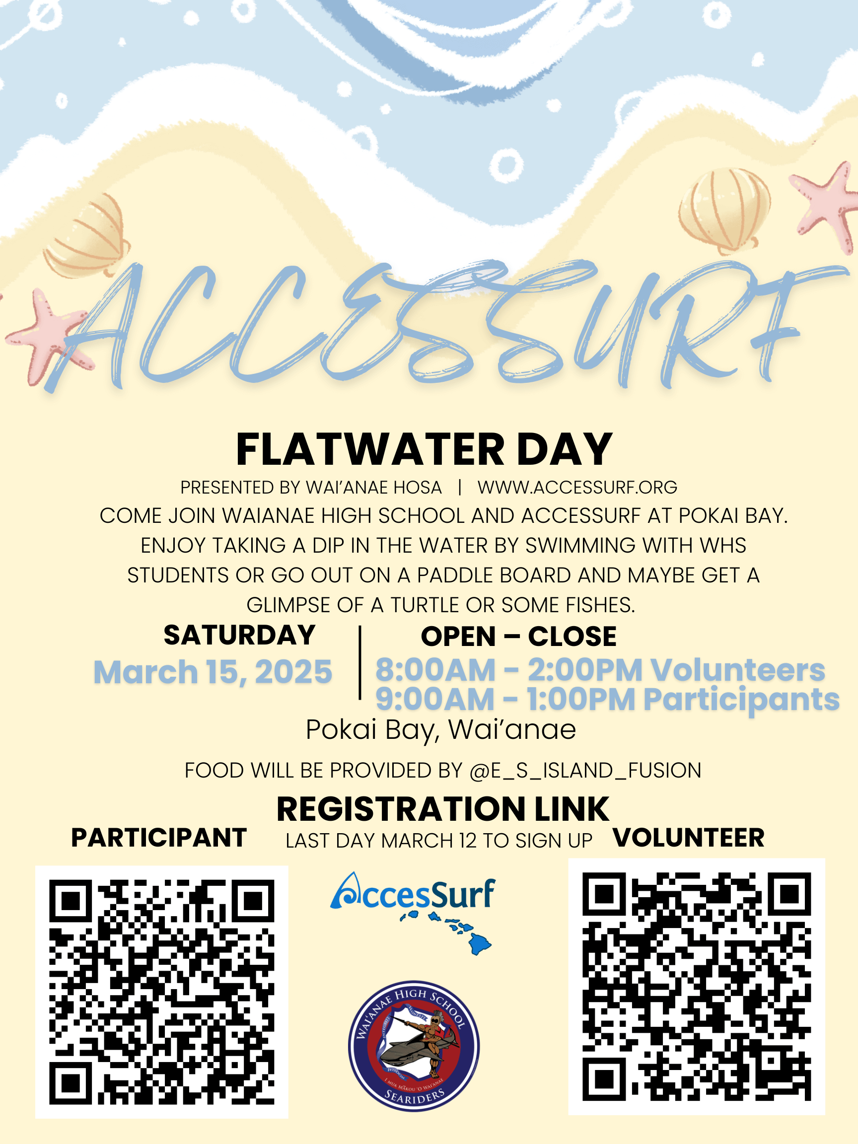 ACCESSURF FLATWATER DAY PRESENTED BY WAI'ANAE HOSA | WWW.ACCESSURF.ORG COME JOIN WAIANAE HIGH SCHOOL AND ACCESSURF AT POKAI BAY. ENJOY TAKING A DIP IN THE WATER BY SWIMMING WITH WHS STUDENTS OR GO OUT ON A PADDLE BOARD AND MAYBE GET A GLIMPSE OF A TURTLE OR SOME FISHES. SATURDAY OPEN - CLOSE March 15, 2025 8:00AM - 2:00PM Volunteers 9:00AM - 1:00PM Participants Pokai Bay, Waianae FOOD WILL BE PROVIDED BY @E_S_ISLAND_FUSION REGISTRATION LINK LAST DAY MARCH 12 TO SIGN UP